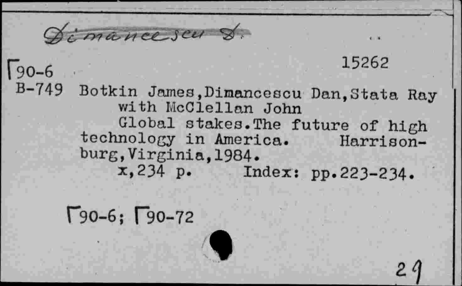 ﻿^0-6	15262
B-749	Botkin James.Dimancescu Dan.Stata Ray with McClellan John Global stakes.The future of high technology in America.	Harrison- burg ,Virginia,1984. x,234 p.	Index: pp.223-234.
("*90-6; T9O-72